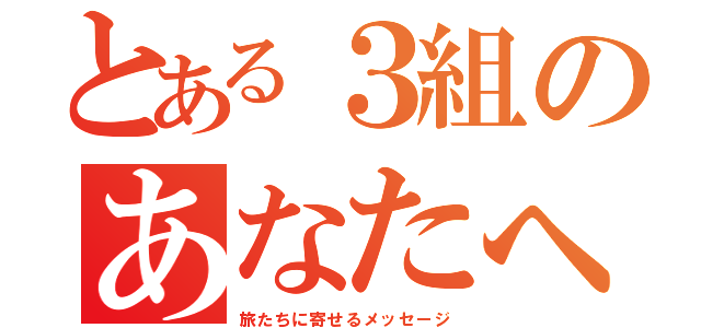 とある３組のあなたへ（旅たちに寄せるメッセージ）