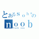 とあるｓｏｈａｉのｎｏｏｂ（ｆｕｃｋ ｙｏｕ）