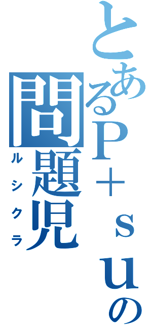 とあるＰ＋ｓｕの問題児（ルシクラ）