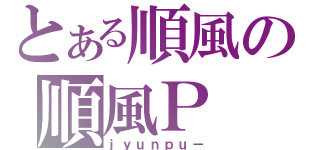 とある順風の順風Ｐ（ｊｙｕｎｐｕ－）