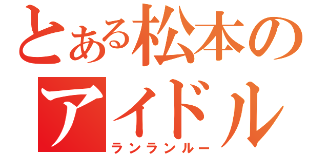 とある松本のアイドルヲタ（ランランルー）