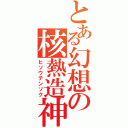 とある幻想の核熱造神（ヒソウテンソク）