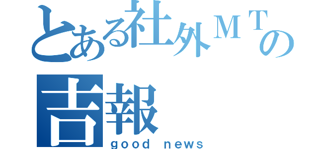 とある社外ＭＴＧの吉報（ｇｏｏｄ ｎｅｗｓ）