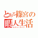 とある篠宮の暇人生活（レジャーライフ）