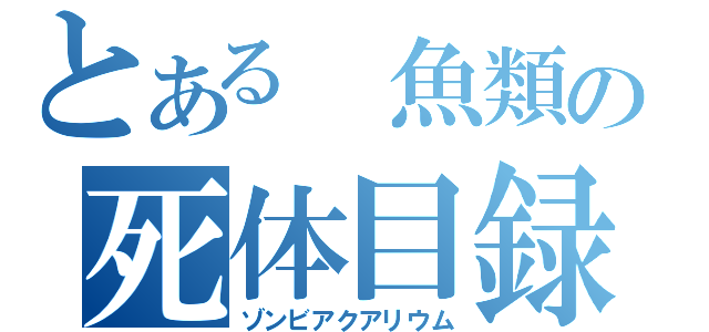 とある　魚類の死体目録（ゾンビアクアリウム）