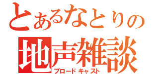 とあるなとりの地声雑談（ブロードキャスト）