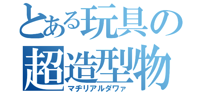 とある玩具の超造型物（マヂリアルダワァ）