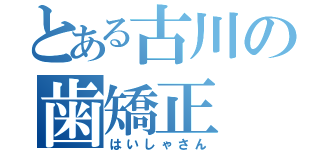 とある古川の歯矯正（はいしゃさん）