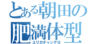 とある朝田の肥満体型（ユリカチャンデヨ）