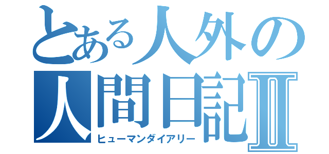 とある人外の人間日記Ⅱ（ヒューマンダイアリー）