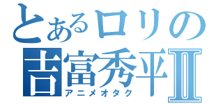 とあるロリの吉富秀平Ⅱ（アニメオタク）