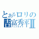 とあるロリの吉富秀平Ⅱ（アニメオタク）