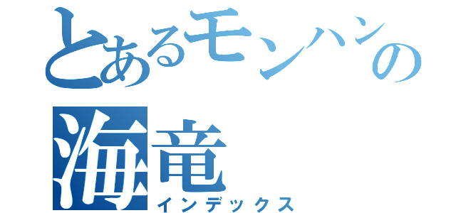 とあるモンハンの海竜（インデックス）