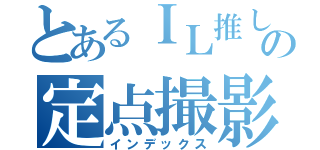 とあるＩＬ推しの定点撮影（インデックス）