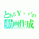 とあるＹ'ｚ工房の動画作成（ｂｙやすｋｕｎ）