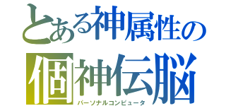 とある神属性の個神伝脳（パーソナルコンピュータ）