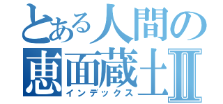 とある人間の恵面蔵土Ⅱ（インデックス）