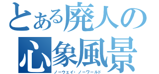 とある廃人の心象風景（ノーウェイ・ノーワールド）