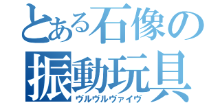 とある石像の振動玩具（ヴルヴルヴァイヴ）