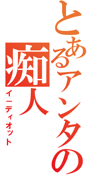 とあるアンタの痴人（イ－ディオット）