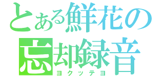 とある鮮花の忘却録音（ヨクッテヨ）