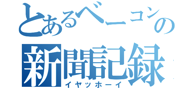 とあるベーコンの新聞記録（イヤッホーイ）