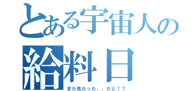 とある宇宙人の給料日（まだ先だった。。だと！？）