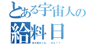 とある宇宙人の給料日（まだ先だった。。だと！？）