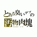 とある臭いデブの汚物肉塊（くせぇんだよ！（°д°＃））