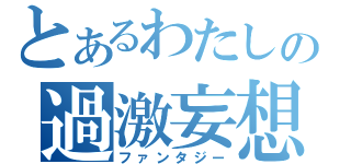 とあるわたしの過激妄想（ファンタジー）