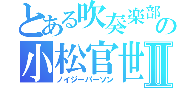 とある吹奏楽部の小松官世Ⅱ（ノイジーパーソン）