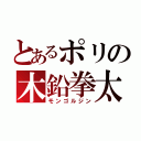 とあるポリの木鉛拳太（モンゴルジン）