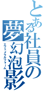 とある社員の夢幻泡影（エフェメラルフォーム）