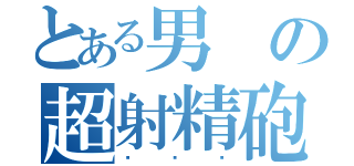 とある男の超射精砲（✕✕✕）