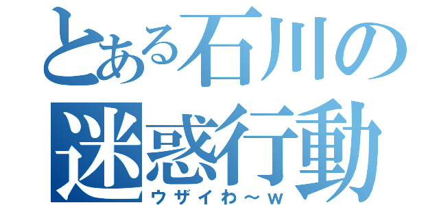 とある石川の迷惑行動（ウザイわ～ｗ）