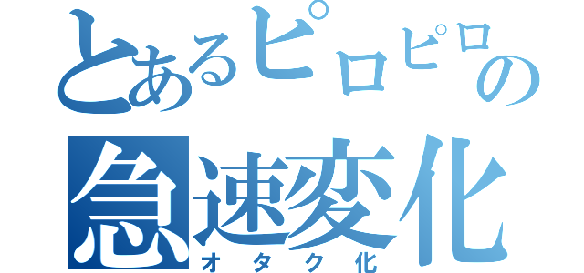 とあるピロピロの急速変化（オタク化）