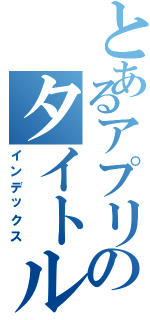 とあるアプリのタイトル（インデックス）