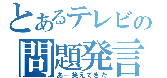 とあるテレビの問題発言（あー笑えてきた）