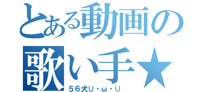 とある動画の歌い手★（５６犬∪・ω・∪ ）