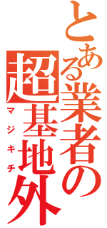 とある業者の超基地外（マジキチ）