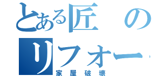 とある匠のリフォーム（家屋破壊）