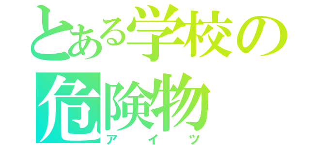 とある学校の危険物（アイツ）