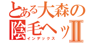 とある大森の陰毛ヘッド♥Ⅱ（インデックス）