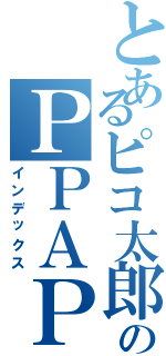 とあるピコ太郎のＰＰＡＰ（インデックス）