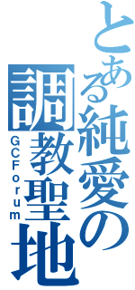 とある純愛の調教聖地（ＧＣＦｏｒｕｍ）