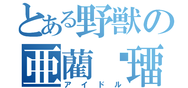 とある野獣の亜藺笯璢（アイドル）