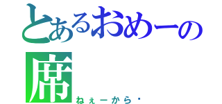 とあるおめーの席（ねぇーから‼）