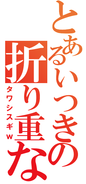 とあるいつきの折り重なり（タワシスギｗ）