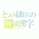 とある緋臣の難読漢字（ちっくっしょうｗ！）