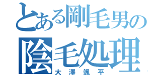 とある剛毛男の陰毛処理（大澤颯平）